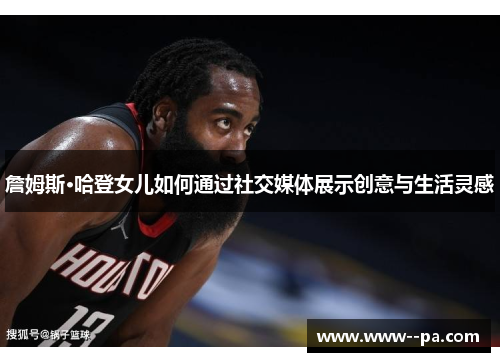 詹姆斯·哈登女儿如何通过社交媒体展示创意与生活灵感 詹姆斯·哈登女儿如何通过社交媒体展示创意与生活灵感