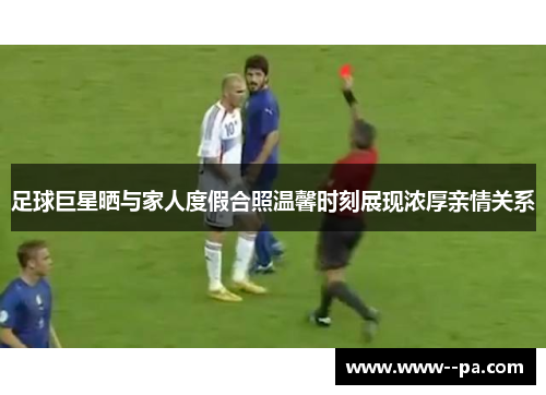 足球巨星晒与家人度假合照温馨时刻展现浓厚亲情关系 足球巨星晒与家人度假合照温馨时刻展现浓厚亲情关系