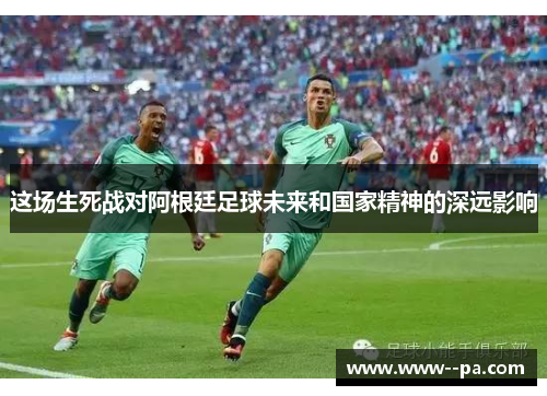 这场生死战对阿根廷足球未来和国家精神的深远影响