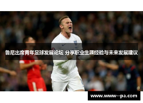 鲁尼出席青年足球发展论坛 分享职业生涯经验与未来发展建议