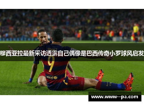 穆西亚拉最新采访透露自己偶像是巴西传奇小罗球风启发