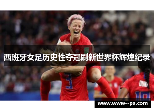 西班牙女足历史性夺冠刷新世界杯辉煌纪录