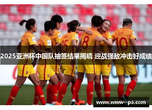 2025亚洲杯中国队抽签结果揭晓 迎战强敌冲击好成绩