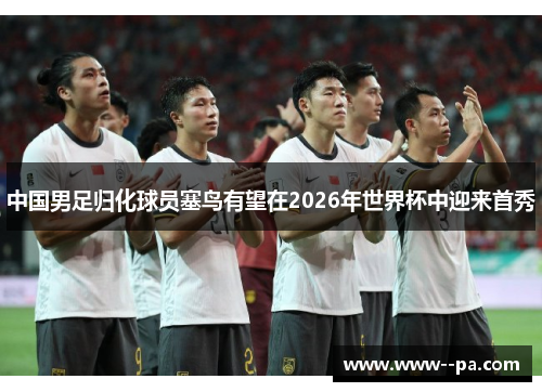 中国男足归化球员塞鸟有望在2026年世界杯中迎来首秀