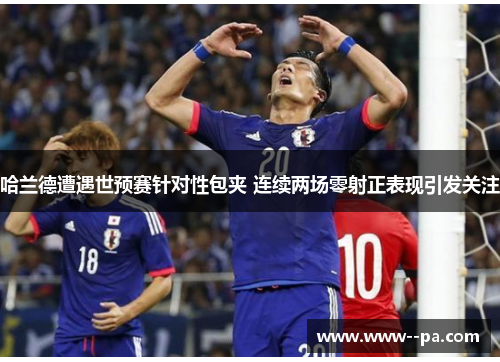哈兰德遭遇世预赛针对性包夹 连续两场零射正表现引发关注