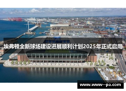 埃弗顿全新球场建设进展顺利计划2025年正式启用