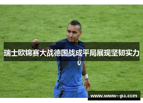 瑞士欧锦赛大战德国战成平局展现坚韧实力 瑞士欧锦赛大战德国战成平局展现坚韧实力