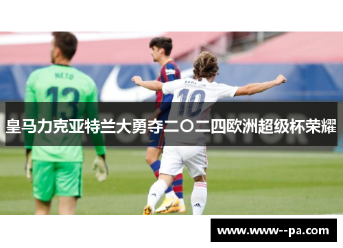 皇马力克亚特兰大勇夺二〇二四欧洲超级杯荣耀 皇马力克亚特兰大勇夺二〇二四欧洲超级杯荣耀